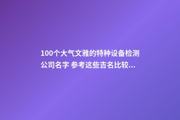 100个大气文雅的特种设备检测公司名字 参考这些吉名比较适合-第1张-公司起名-玄机派